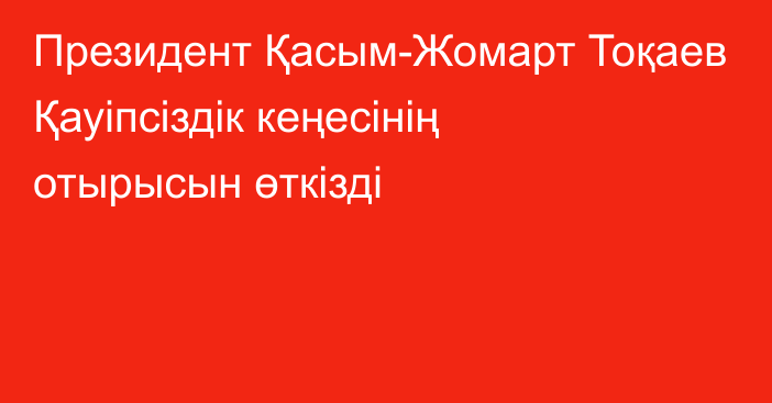 Президент Қасым-Жомарт Тоқаев Қауіпсіздік кеңесінің отырысын өткізді