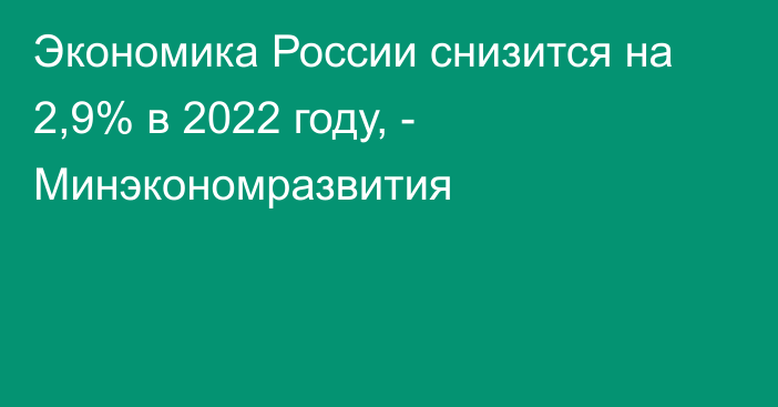 Экономика России снизится на 2,9% в 2022 году, - Минэкономразвития