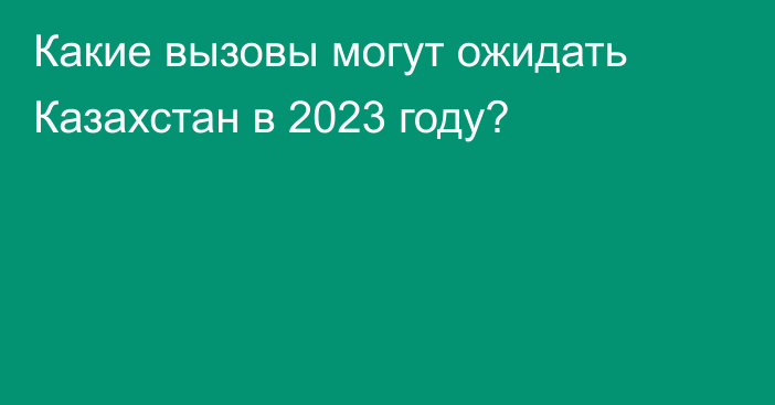 Какие вызовы могут ожидать Казахстан в 2023 году?
