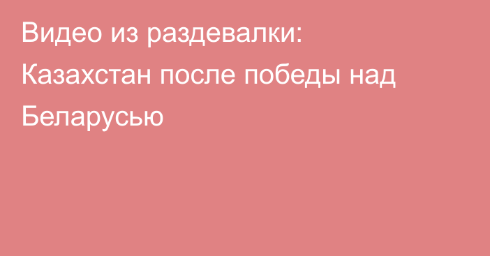 Видео из раздевалки: Казахстан после победы над Беларусью