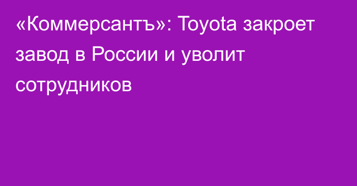 «Коммерсантъ»: Toyota закроет завод в России и уволит сотрудников 