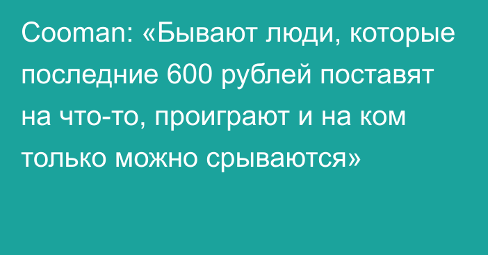 Cooman: «Бывают люди, которые последние 600 рублей поставят на что-то, проиграют и на ком только можно срываются»