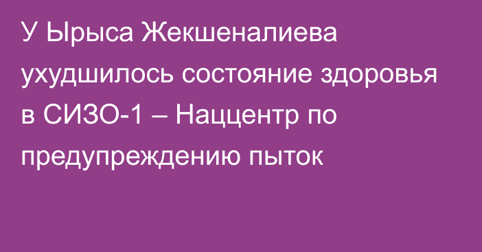 У Ырыса Жекшеналиева ухудшилось состояние здоровья в СИЗО-1 – Наццентр по предупреждению пыток