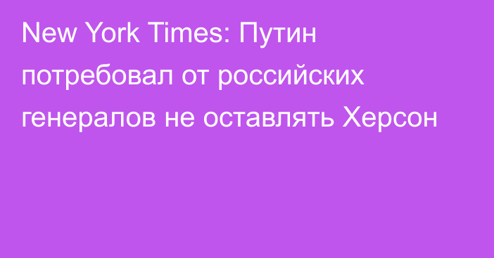 New York Times: Путин потребовал от российских генералов не оставлять Херсон