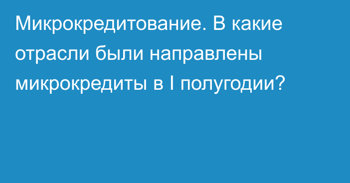 Микрокредитование. В какие отрасли были направлены микрокредиты в I полугодии?