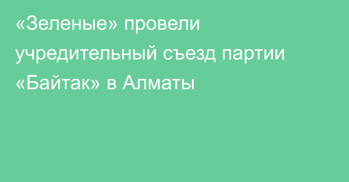 «Зеленые» провели учредительный съезд партии «Байтак» в Алматы