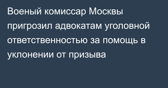 Военый комиссар Москвы пригрозил адвокатам уголовной ответственностью за помощь в уклонении от призыва