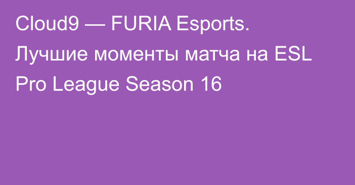 Cloud9 — FURIA Esports. Лучшие моменты матча на ESL Pro League Season 16