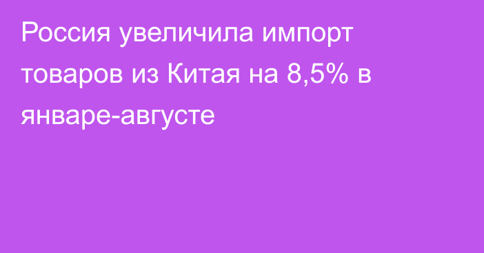 Россия увеличила импорт товаров из Китая на 8,5% в январе-августе