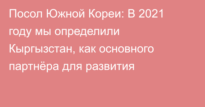 Посол Южной Кореи: В 2021 году мы определили Кыргызстан, как основного партнёра для развития 