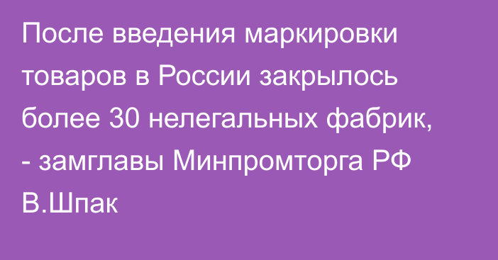 После введения маркировки товаров в России закрылось более 30 нелегальных фабрик, - замглавы Минпромторга РФ В.Шпак