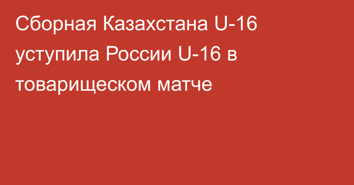 Сборная Казахстана U-16 уступила России U-16 в товарищеском матче
