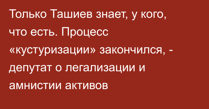 Только Ташиев знает, у кого, что есть. Процесс «кустуризации» закончился, - депутат о легализации и амнистии активов