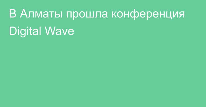 В Алматы прошла конференция Digital Wave