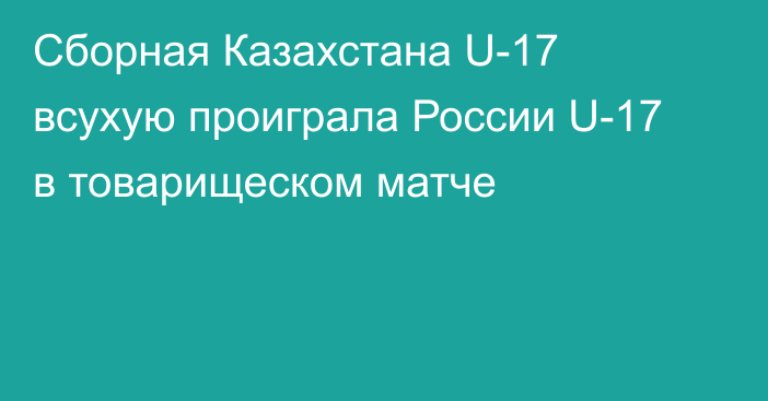 Сборная Казахстана U-17 всухую проиграла России U-17 в товарищеском матче