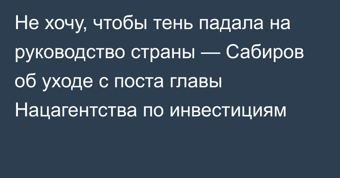 Не хочу, чтобы тень падала на руководство страны — Сабиров об уходе с поста главы Нацагентства по инвестициям