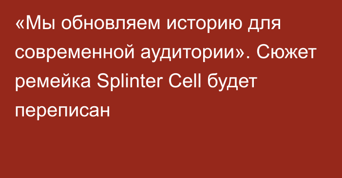 «Мы обновляем историю для современной аудитории». Сюжет ремейка Splinter Cell будет переписан