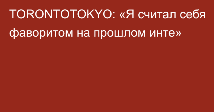 TORONTOTOKYO: «Я считал себя фаворитом на прошлом инте»