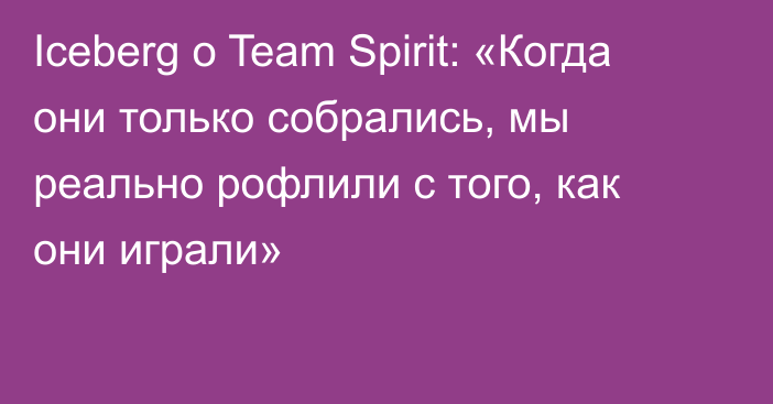 Iceberg о Team Spirit: «Когда они только собрались, мы реально рофлили с того, как они играли»