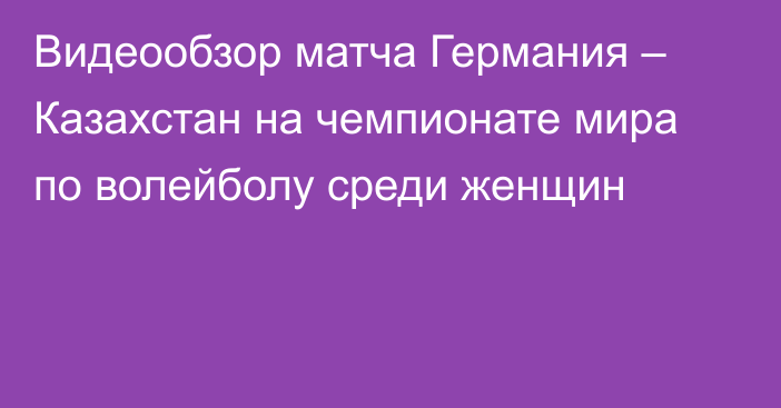 Видеообзор матча Германия – Казахстан на чемпионате мира по волейболу среди женщин