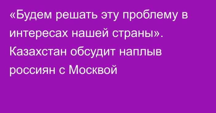 «Будем решать эту проблему в интересах нашей страны». Казахстан обсудит наплыв россиян с Москвой