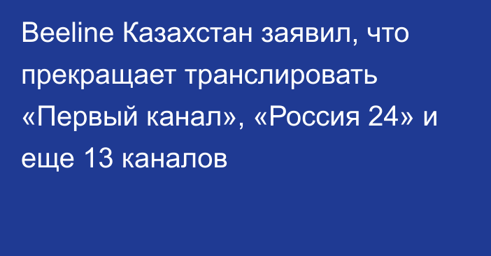 Beeline Казахстан заявил, что прекращает транслировать «Первый канал», «Россия 24» и еще 13 каналов