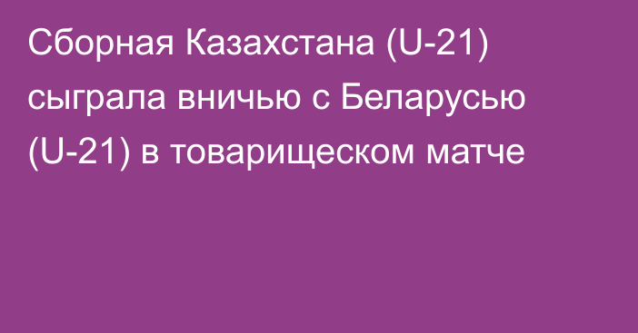 Сборная Казахстана (U-21) сыграла вничью с Беларусью (U-21) в товарищеском матче