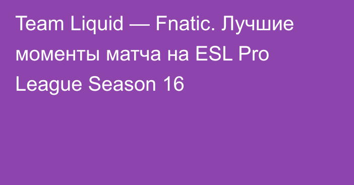 Team Liquid — Fnatic. Лучшие моменты матча на ESL Pro League Season 16