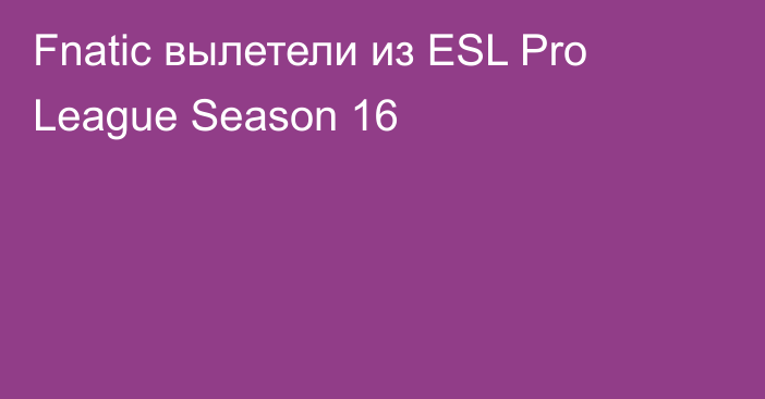Fnatic вылетели из ESL Pro League Season 16