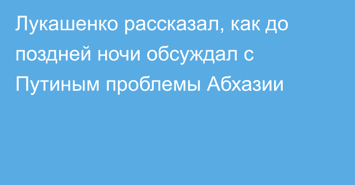 Лукашенко рассказал, как до поздней ночи обсуждал с Путиным проблемы Абхазии