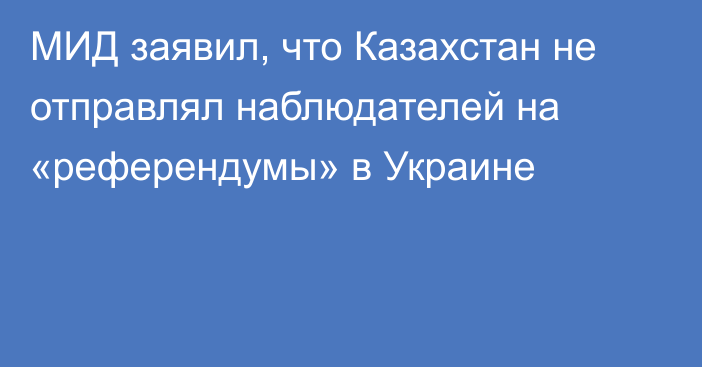 МИД заявил, что Казахстан не отправлял наблюдателей на «референдумы» в Украине