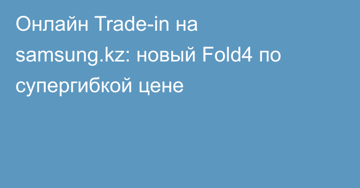 Онлайн Trade-in на samsung.kz: новый Fold4 по супергибкой цене