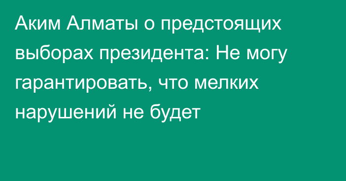 Аким Алматы о предстоящих выборах президента: Не могу гарантировать, что мелких нарушений не будет