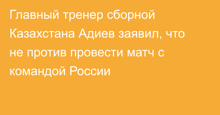 Главный тренер сборной Казахстана Адиев заявил, что не против провести матч с командой России