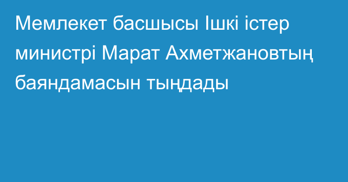 Мемлекет басшысы Ішкі істер министрі Марат Ахметжановтың баяндамасын тыңдады