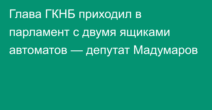 Глава ГКНБ приходил в парламент с двумя ящиками автоматов — депутат Мадумаров
