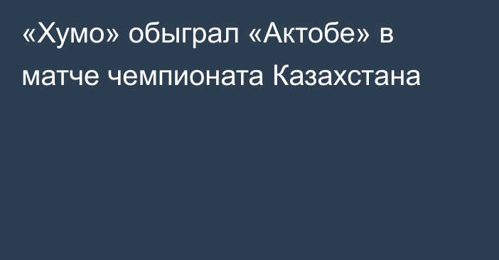 «Хумо» обыграл «Актобе» в матче чемпионата Казахстана