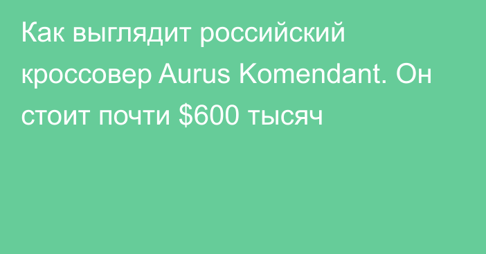 Как выглядит российский кроссовер Aurus Komendant. Он стоит почти $600 тысяч