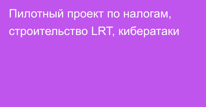 Пилотный проект по налогам, строительство LRT, кибератаки