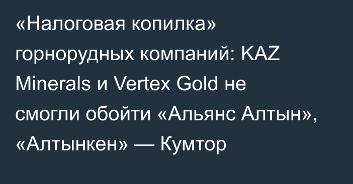 «Налоговая копилка» горнорудных компаний: KAZ Minerals и Vertex Gold не смогли обойти «Альянс Алтын», «Алтынкен» — Кумтор