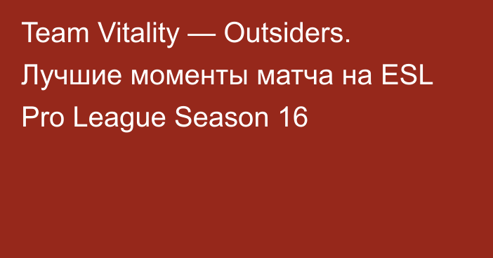 Team Vitality — Outsiders. Лучшие моменты матча на ESL Pro League Season 16