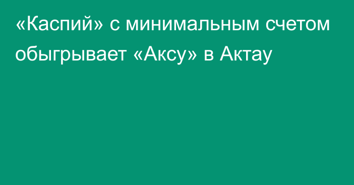 «Каспий» с минимальным счетом обыгрывает «Аксу» в Актау