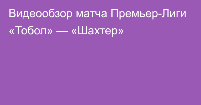 Видеообзор матча Премьер-Лиги «Тобол» — «Шахтер»