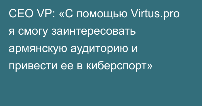 CEO VP: «С помощью Virtus.pro я смогу заинтересовать армянскую аудиторию и привести ее в киберспорт»