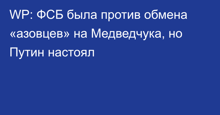 WP: ФСБ была против обмена «азовцев» на Медведчука, но Путин настоял