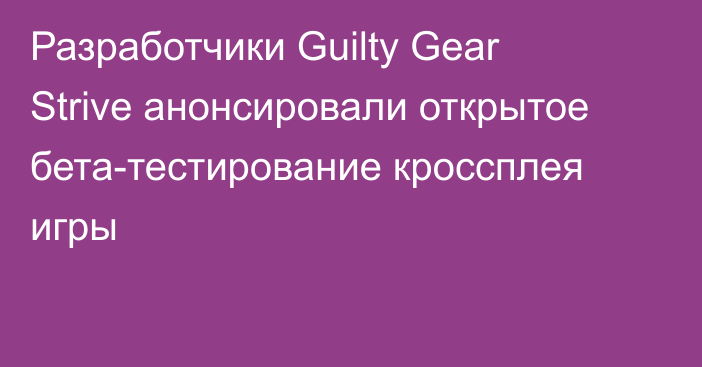 Разработчики Guilty Gear Strive анонсировали открытое бета-тестирование кроссплея игры