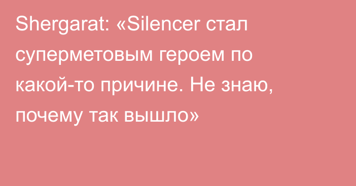 Shergarat: «Silencer стал суперметовым героем по какой-то причине. Не знаю, почему так вышло»