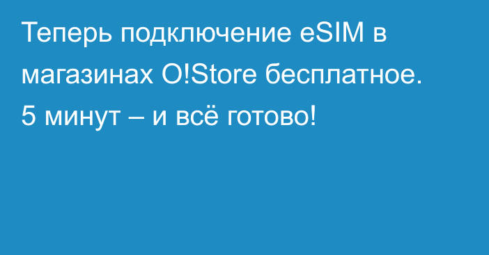 Теперь подключение eSIM в магазинах O!Store бесплатное. 5 минут – и всё готово!