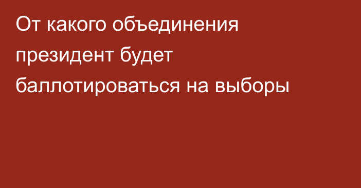 От какого объединения президент будет баллотироваться на выборы