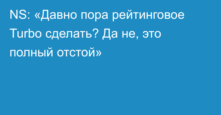 NS: «Давно пора рейтинговое Turbo сделать? Да не, это полный отстой»